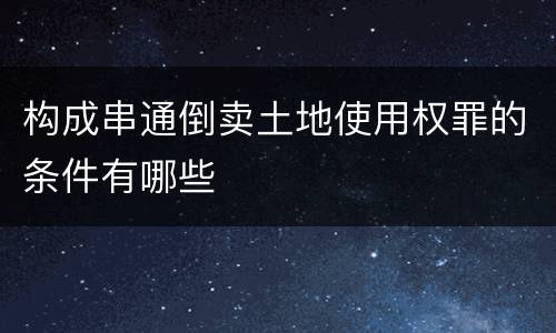 构成串通倒卖土地使用权罪的条件有哪些