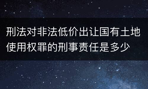刑法对非法低价出让国有土地使用权罪的刑事责任是多少