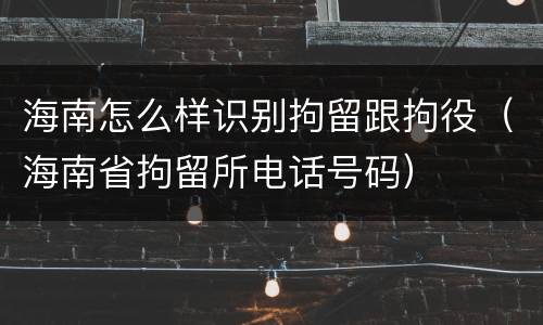 海南怎么样识别拘留跟拘役（海南省拘留所电话号码）