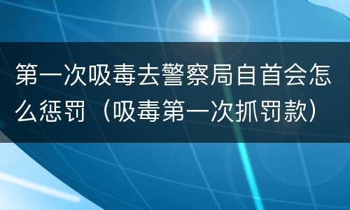 第一次吸毒去警察局自首会怎么惩罚（吸毒第一次抓罚款）
