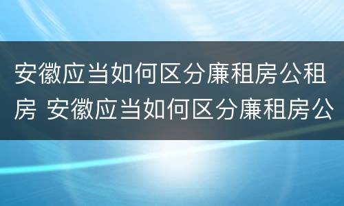 安徽应当如何区分廉租房公租房 安徽应当如何区分廉租房公租房和住宅