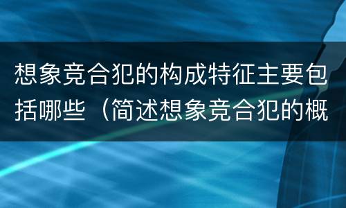 想象竞合犯的构成特征主要包括哪些（简述想象竞合犯的概念与特征）