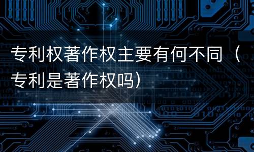 专利权著作权主要有何不同（专利是著作权吗）