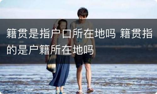 籍贯是指户口所在地吗 籍贯指的是户籍所在地吗
