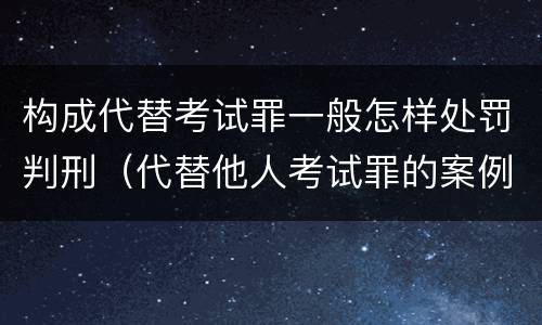 构成代替考试罪一般怎样处罚判刑（代替他人考试罪的案例）
