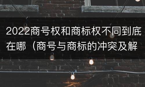 2022商号权和商标权不同到底在哪（商号与商标的冲突及解决措施）