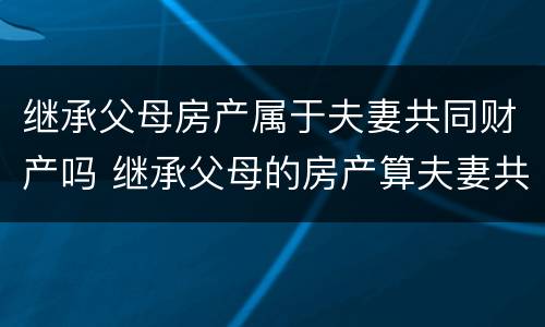 继承父母房产属于夫妻共同财产吗 继承父母的房产算夫妻共同财产吗