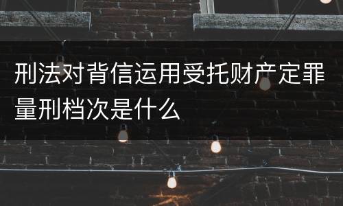 刑法对背信运用受托财产定罪量刑档次是什么