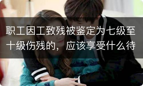 职工因工致残被鉴定为七级至十级伤残的，应该享受什么待遇