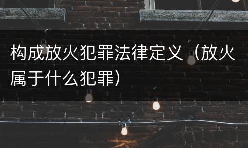 构成放火犯罪法律定义（放火属于什么犯罪）