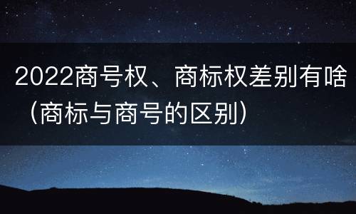 2022商号权、商标权差别有啥（商标与商号的区别）