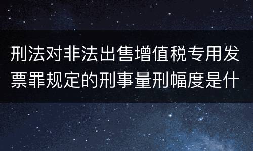 刑法对非法出售增值税专用发票罪规定的刑事量刑幅度是什么