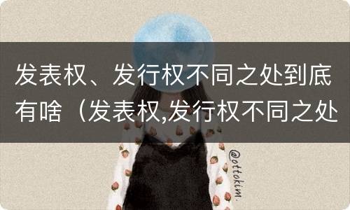 发表权、发行权不同之处到底有啥（发表权,发行权不同之处到底有啥用）