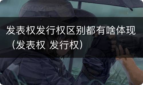 发表权发行权区别都有啥体现（发表权 发行权）