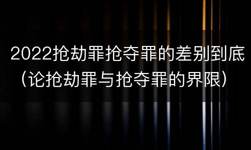 2022抢劫罪抢夺罪的差别到底（论抢劫罪与抢夺罪的界限）
