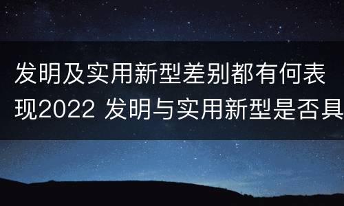 发明及实用新型差别都有何表现2022 发明与实用新型是否具有实用性