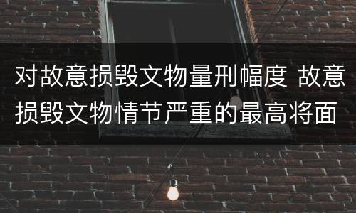 对故意损毁文物量刑幅度 故意损毁文物情节严重的最高将面临