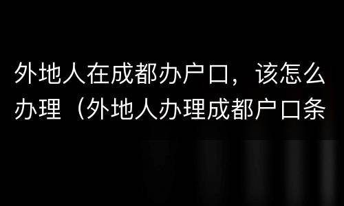 外地人在成都办户口，该怎么办理（外地人办理成都户口条件）