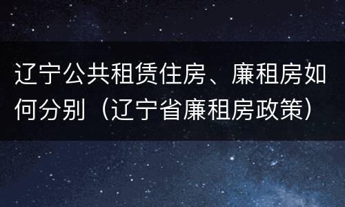 辽宁公共租赁住房、廉租房如何分别（辽宁省廉租房政策）