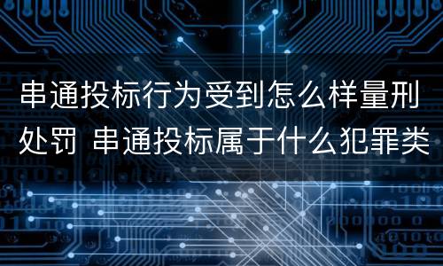 串通投标行为受到怎么样量刑处罚 串通投标属于什么犯罪类型
