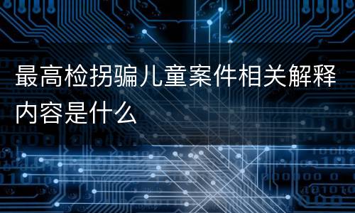 最高检拐骗儿童案件相关解释内容是什么