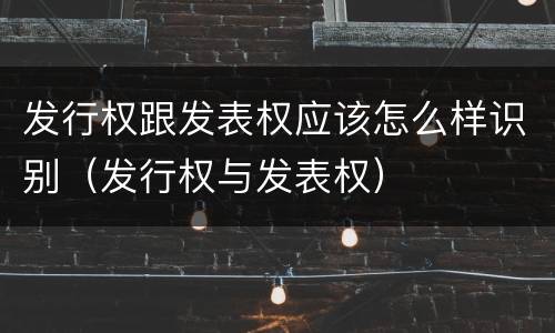 发行权跟发表权应该怎么样识别（发行权与发表权）
