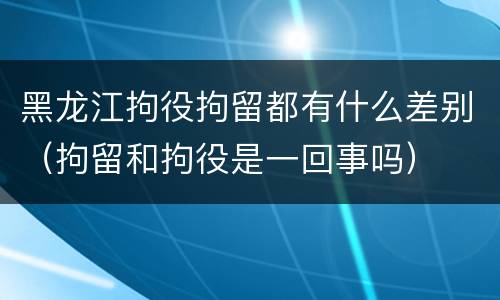 黑龙江拘役拘留都有什么差别（拘留和拘役是一回事吗）