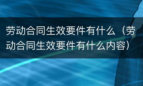 劳动合同生效要件有什么（劳动合同生效要件有什么内容）