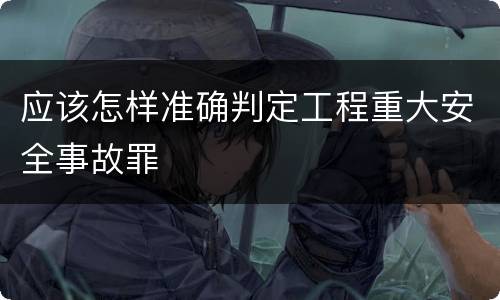 应该怎样准确判定工程重大安全事故罪