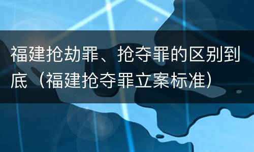 福建抢劫罪、抢夺罪的区别到底（福建抢夺罪立案标准）