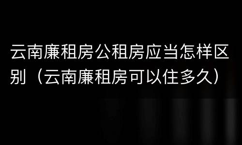云南廉租房公租房应当怎样区别（云南廉租房可以住多久）