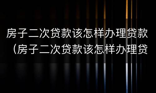 房子二次贷款该怎样办理贷款（房子二次贷款该怎样办理贷款证明）