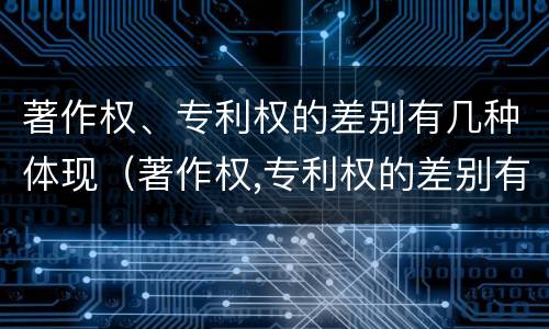著作权、专利权的差别有几种体现（著作权,专利权的差别有几种体现形式）