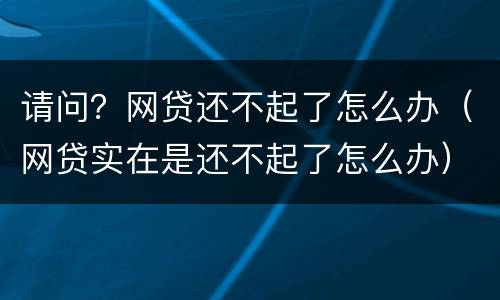 请问？网贷还不起了怎么办（网贷实在是还不起了怎么办）