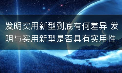 发明实用新型到底有何差异 发明与实用新型是否具有实用性