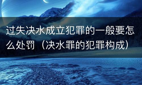过失决水成立犯罪的一般要怎么处罚（决水罪的犯罪构成）