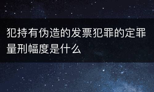 犯持有伪造的发票犯罪的定罪量刑幅度是什么