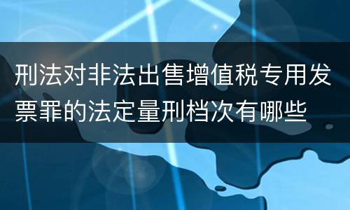 刑法对非法出售增值税专用发票罪的法定量刑档次有哪些