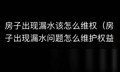 房子出现漏水该怎么维权（房子出现漏水问题怎么维护权益）