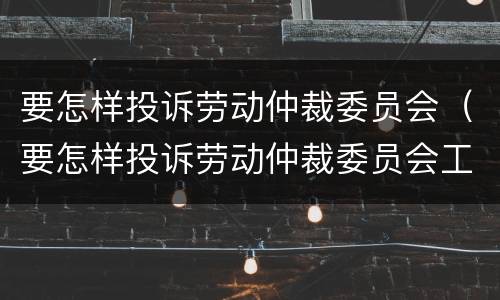要怎样投诉劳动仲裁委员会（要怎样投诉劳动仲裁委员会工作人员）