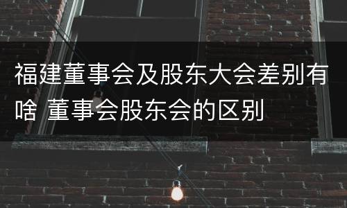 福建董事会及股东大会差别有啥 董事会股东会的区别