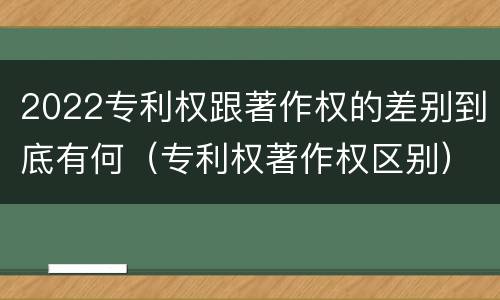 2022专利权跟著作权的差别到底有何（专利权著作权区别）