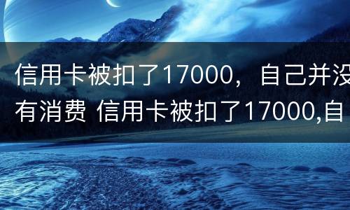 信用卡被扣了17000，自己并没有消费 信用卡被扣了17000,自己并没有消费记录