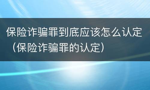 保险诈骗罪到底应该怎么认定（保险诈骗罪的认定）