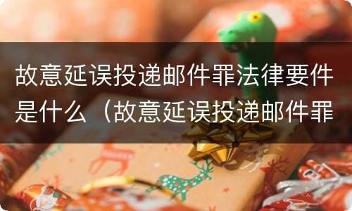 故意延误投递邮件罪法律要件是什么（故意延误投递邮件罪法律要件是什么样的）