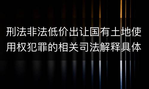 刑法非法低价出让国有土地使用权犯罪的相关司法解释具体有哪些重要内容