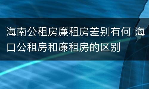 海南公租房廉租房差别有何 海口公租房和廉租房的区别