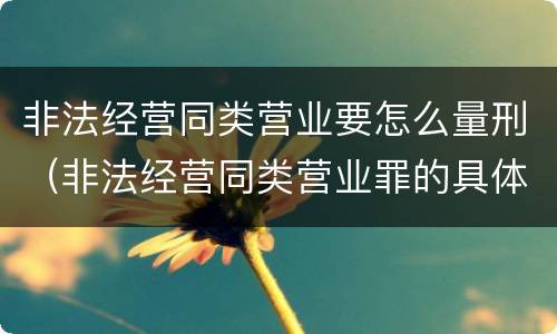 非法经营同类营业要怎么量刑（非法经营同类营业罪的具体行为有哪些）