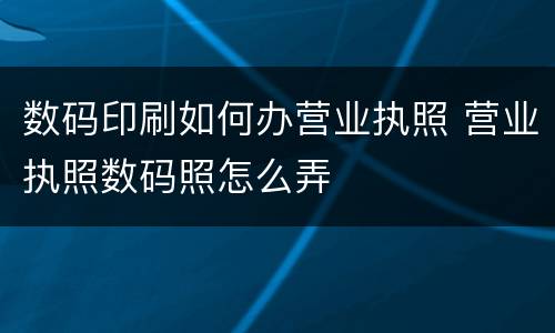 数码印刷如何办营业执照 营业执照数码照怎么弄