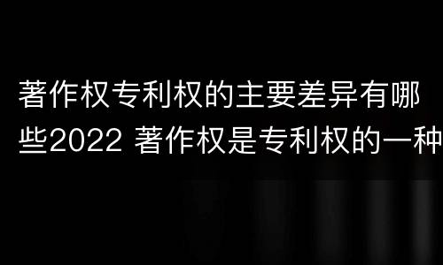 著作权专利权的主要差异有哪些2022 著作权是专利权的一种吗